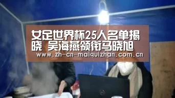 女足世界杯25人名单揭晓 吴海燕领衔马晓旭落选【世界杯外围买球官网】(图1) 世界杯外围买球官网